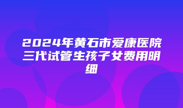 2024年黄石市爱康医院三代试管生孩子女费用明细