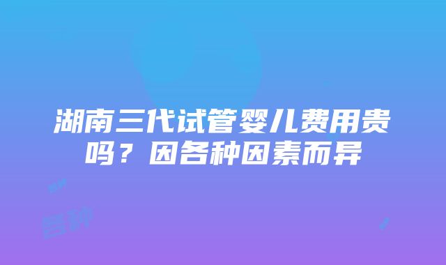 湖南三代试管婴儿费用贵吗？因各种因素而异