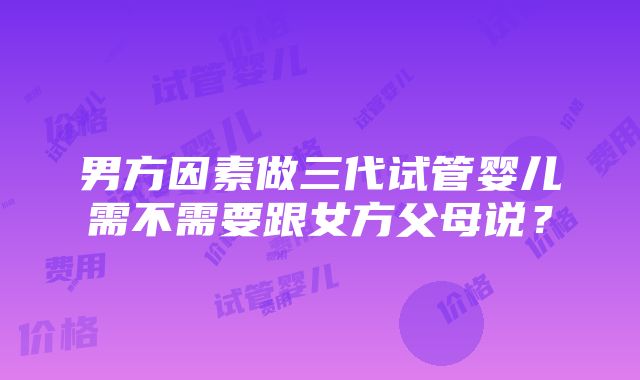 男方因素做三代试管婴儿需不需要跟女方父母说？