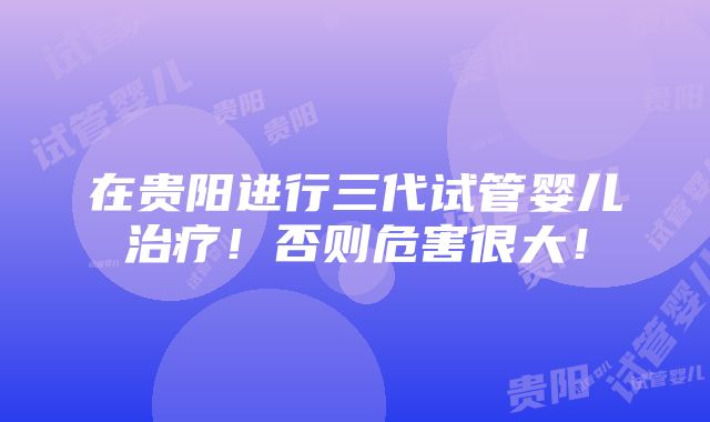 在贵阳进行三代试管婴儿治疗！否则危害很大！