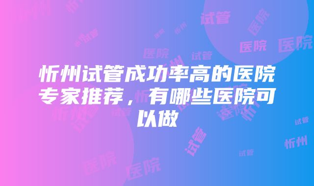 忻州试管成功率高的医院专家推荐，有哪些医院可以做