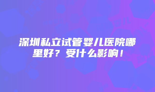 深圳私立试管婴儿医院哪里好？受什么影响！