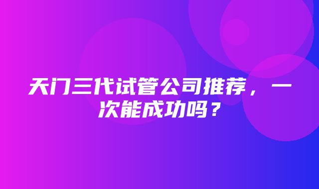 天门三代试管公司推荐，一次能成功吗？