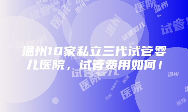 温州10家私立三代试管婴儿医院，试管费用如何！