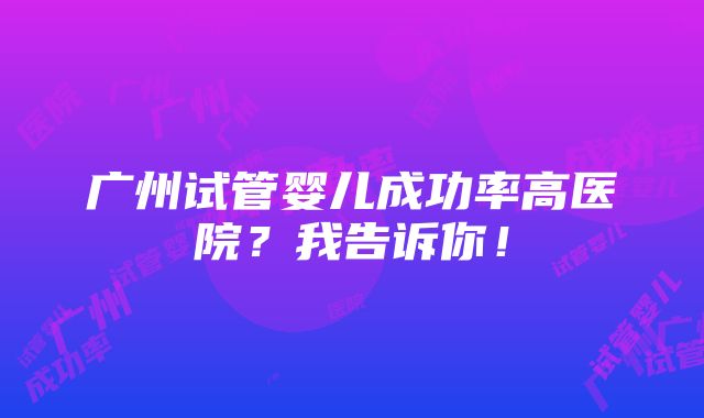 广州试管婴儿成功率高医院？我告诉你！