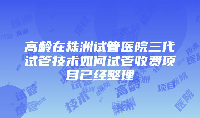 高龄在株洲试管医院三代试管技术如何试管收费项目已经整理