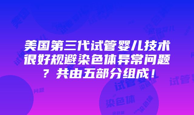 美国第三代试管婴儿技术很好规避染色体异常问题？共由五部分组成！