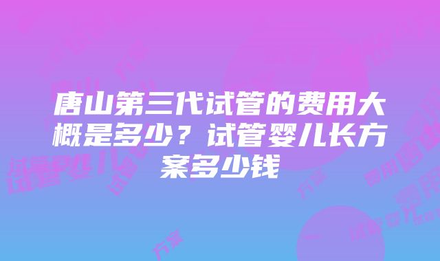 唐山第三代试管的费用大概是多少？试管婴儿长方案多少钱