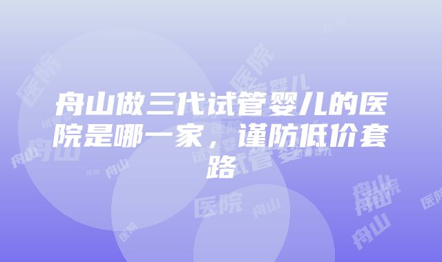 舟山做三代试管婴儿的医院是哪一家，谨防低价套路