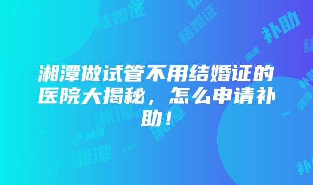 湘潭做试管不用结婚证的医院大揭秘，怎么申请补助！