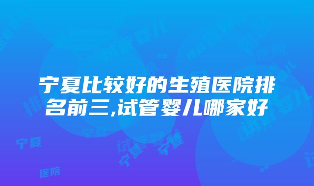 宁夏比较好的生殖医院排名前三,试管婴儿哪家好