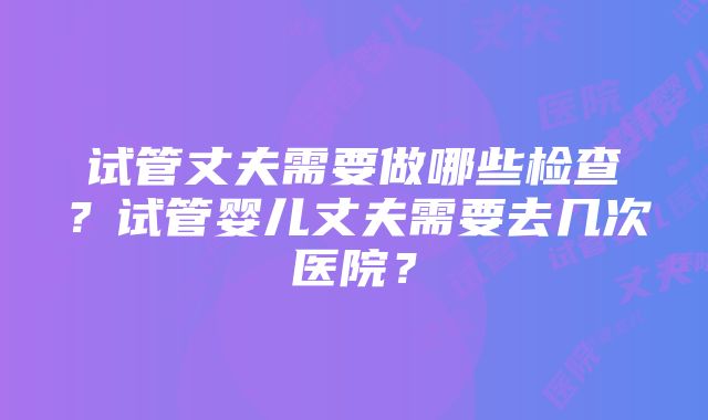 试管丈夫需要做哪些检查？试管婴儿丈夫需要去几次医院？