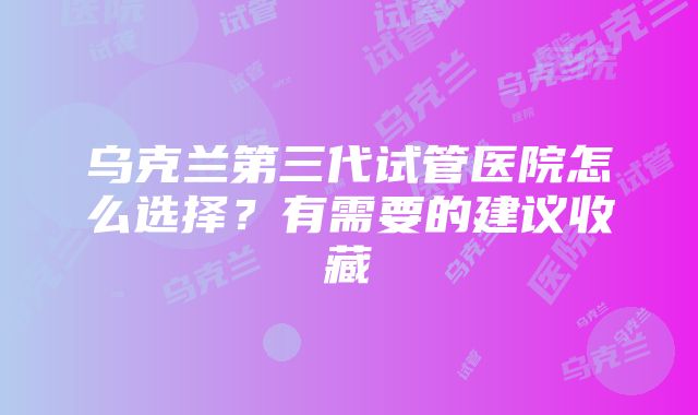 乌克兰第三代试管医院怎么选择？有需要的建议收藏