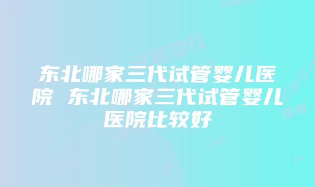 东北哪家三代试管婴儿医院 东北哪家三代试管婴儿医院比较好