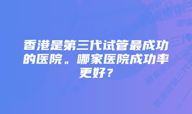 香港是第三代试管最成功的医院。哪家医院成功率更好？