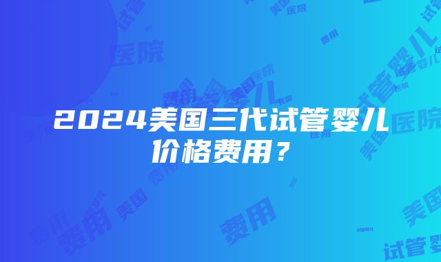 2024美国三代试管婴儿价格费用？