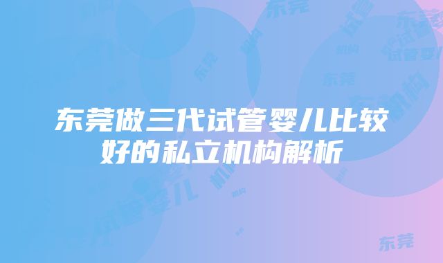 东莞做三代试管婴儿比较好的私立机构解析