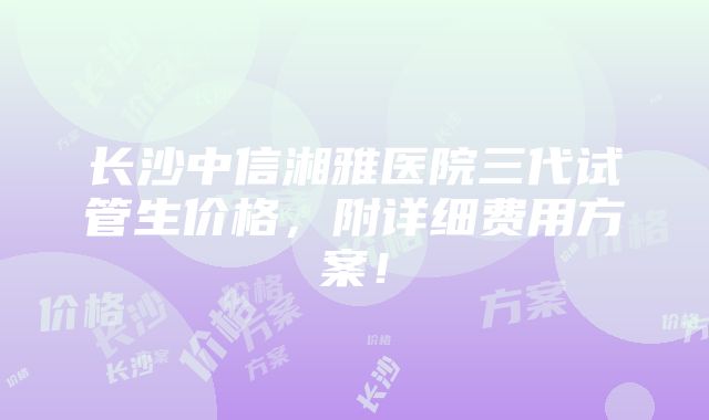 长沙中信湘雅医院三代试管生价格，附详细费用方案！