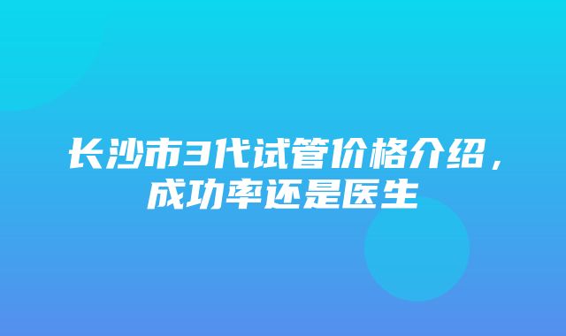 长沙市3代试管价格介绍，成功率还是医生