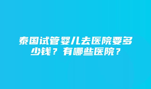 泰国试管婴儿去医院要多少钱？有哪些医院？