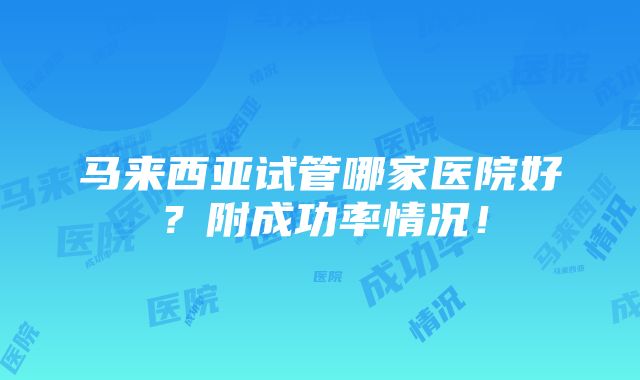 马来西亚试管哪家医院好？附成功率情况！