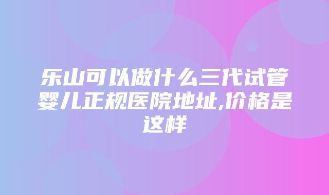 乐山可以做什么三代试管婴儿正规医院地址,价格是这样