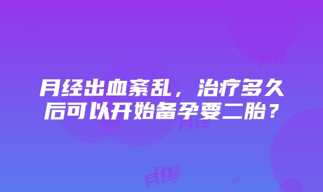 月经出血紊乱，治疗多久后可以开始备孕要二胎？