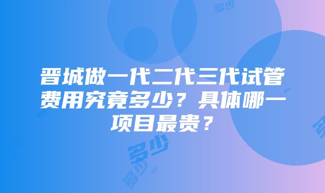 晋城做一代二代三代试管费用究竟多少？具体哪一项目最贵？