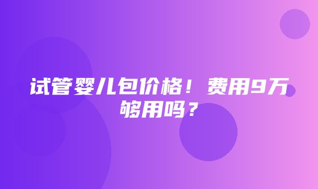 试管婴儿包价格！费用9万够用吗？