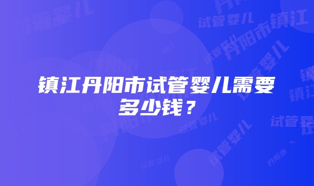 镇江丹阳市试管婴儿需要多少钱？