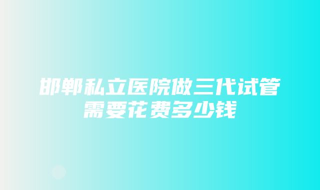 邯郸私立医院做三代试管需要花费多少钱