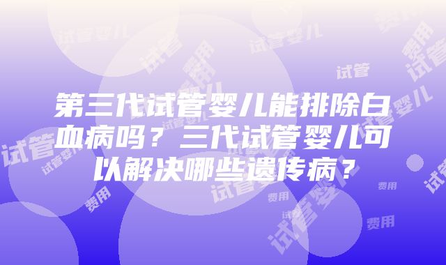 第三代试管婴儿能排除白血病吗？三代试管婴儿可以解决哪些遗传病？