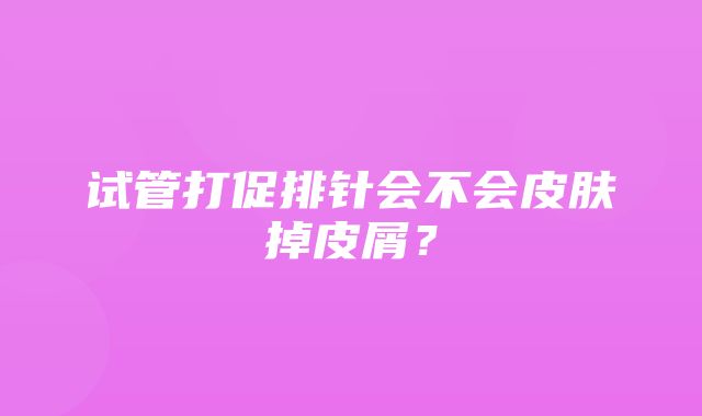 试管打促排针会不会皮肤掉皮屑？