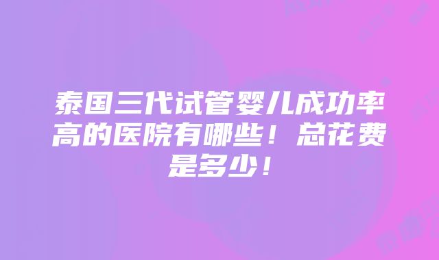 泰国三代试管婴儿成功率高的医院有哪些！总花费是多少！