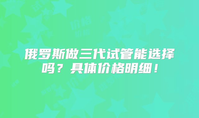 俄罗斯做三代试管能选择吗？具体价格明细！