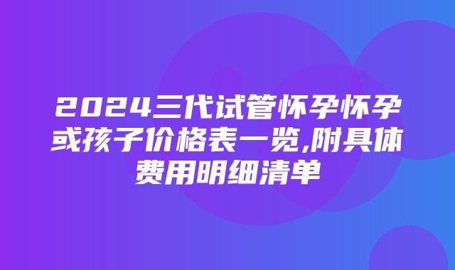 2024三代试管怀孕怀孕或孩子价格表一览,附具体费用明细清单