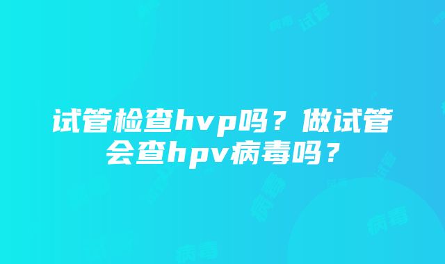 试管检查hvp吗？做试管会查hpv病毒吗？