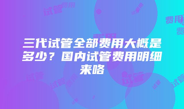 三代试管全部费用大概是多少？国内试管费用明细来咯