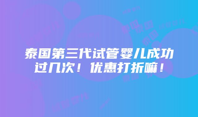 泰国第三代试管婴儿成功过几次！优惠打折嘛！