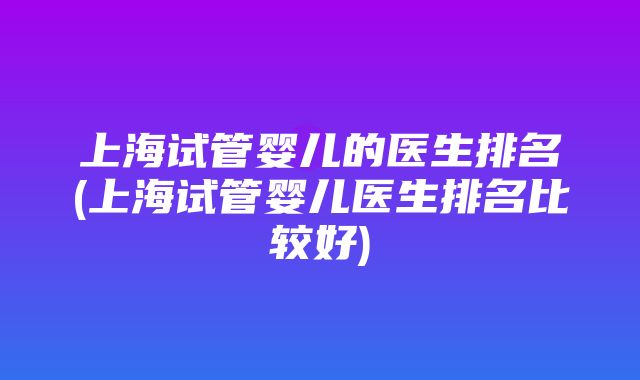 上海试管婴儿的医生排名(上海试管婴儿医生排名比较好)