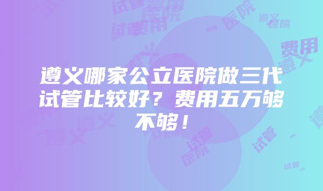 遵义哪家公立医院做三代试管比较好？费用五万够不够！