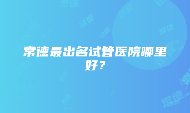 常德最出名试管医院哪里好？