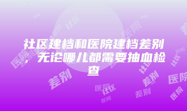 社区建档和医院建档差别，无论哪儿都需要抽血检查