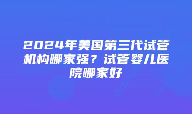 2024年美国第三代试管机构哪家强？试管婴儿医院哪家好