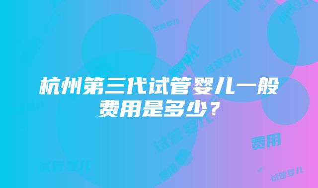 杭州第三代试管婴儿一般费用是多少？