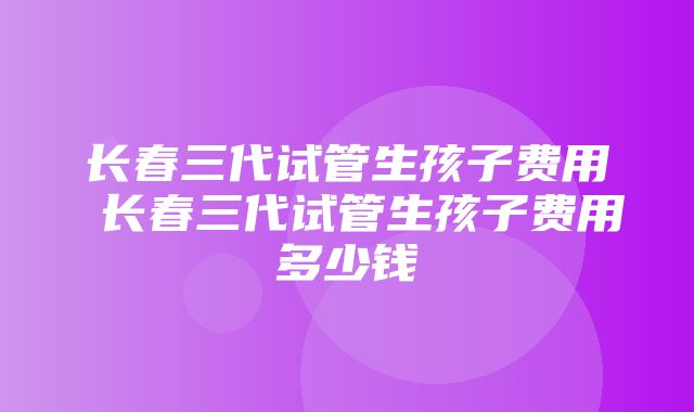 长春三代试管生孩子费用 长春三代试管生孩子费用多少钱