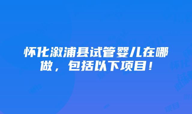 怀化溆浦县试管婴儿在哪做，包括以下项目！