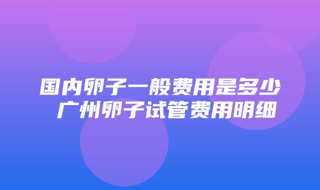 国内卵子一般费用是多少 广州卵子试管费用明细