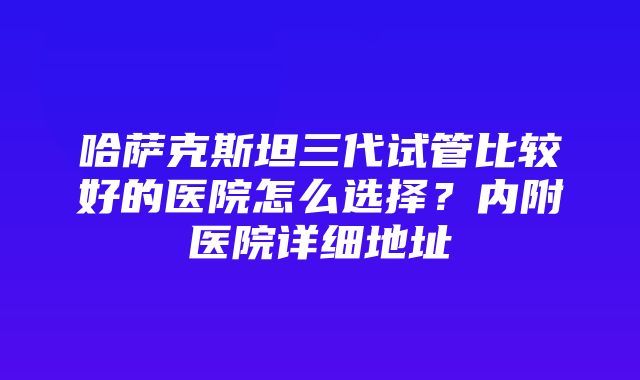 哈萨克斯坦三代试管比较好的医院怎么选择？内附医院详细地址