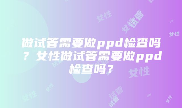 做试管需要做ppd检查吗？女性做试管需要做ppd检查吗？